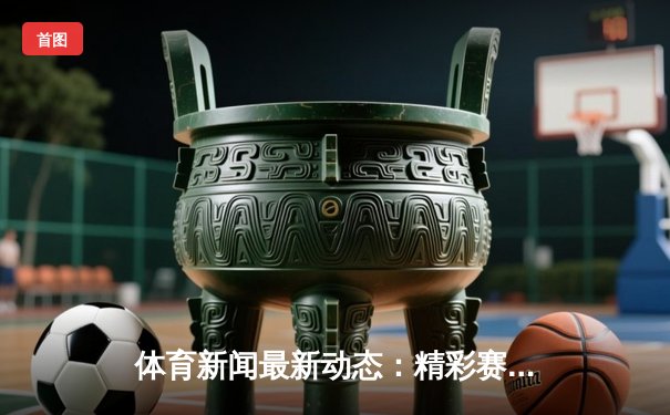 体育新闻最新动态：精彩赛事回顾