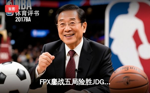 FPX鏖战五局险胜JDG，翔掌门卢锡安火力全开锁定季后赛关键胜局