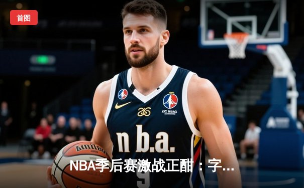 NBA季后赛激战正酣：字母哥狂砍42分率雄鹿逆转凯尔特人