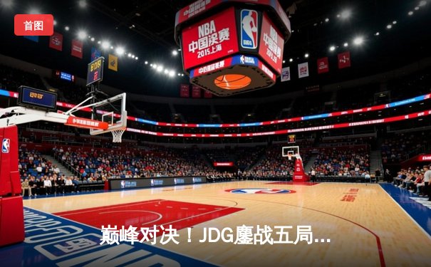 巅峰对决！JDG鏖战五局力克T1，369酒桶关键发挥锁定MSI决赛席位