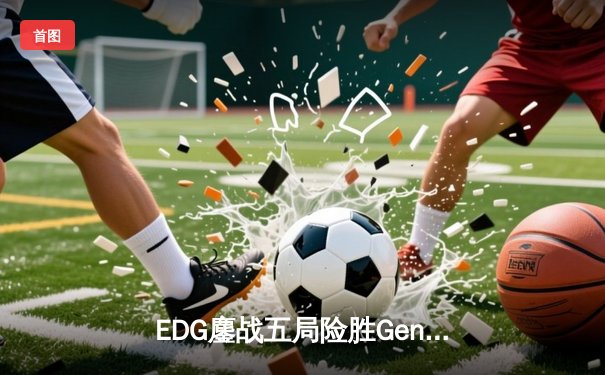 EDG鏖战五局险胜Gen.G，Viper致命五杀锁定英雄联盟季中冠军赛决赛席位