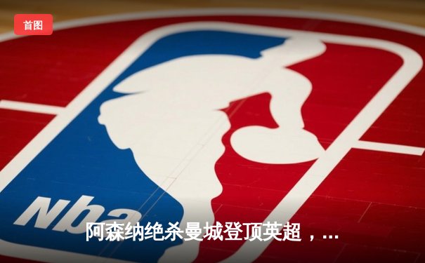 阿森纳绝杀曼城登顶英超，萨卡制胜球引爆酋长球场