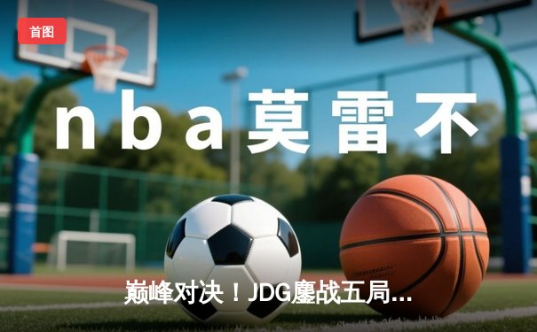 巅峰对决！JDG鏖战五局力克T1，369关键团战定乾坤