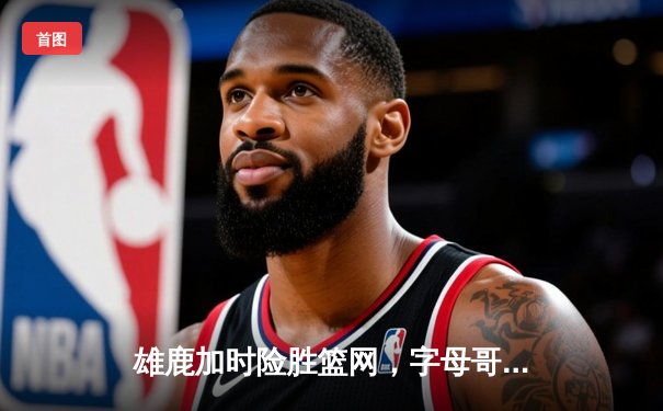 雄鹿加时险胜篮网，字母哥44分主宰关键战役