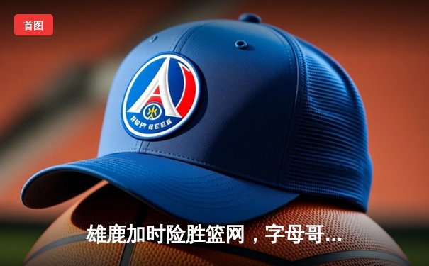 雄鹿加时险胜篮网，字母哥44分14篮板率队豪取六连胜