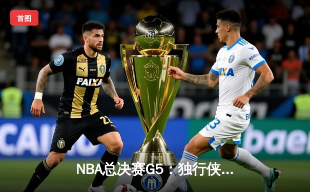 NBA总决赛G5：独行侠绝境逆转凯尔特人，东契奇30+三双捍卫主场