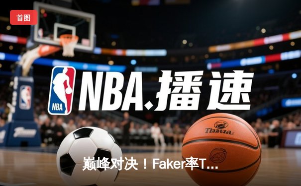 巅峰对决！Faker率T1鏖战五局险胜GEN，挺进LCK春季赛总决赛