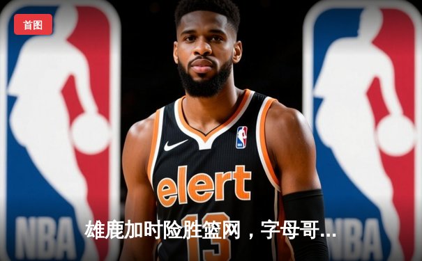 雄鹿加时险胜篮网，字母哥44分14篮板率队豪取六连胜