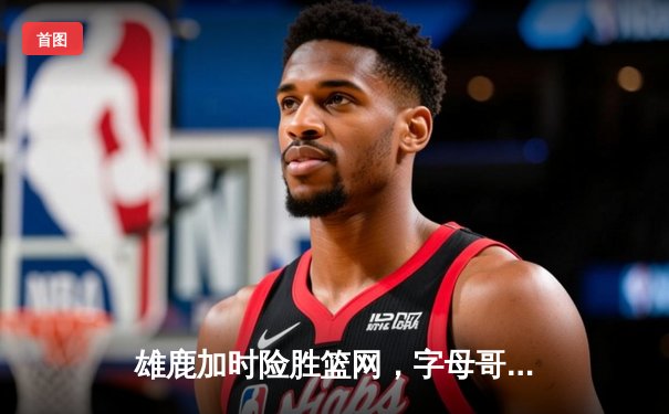 雄鹿加时险胜篮网，字母哥44分14篮板制霸内线