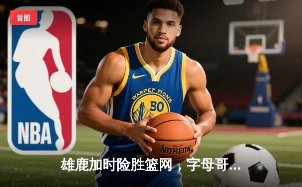 雄鹿加时险胜篮网，字母哥44分14篮板制霸内线，杜兰特空砍32分