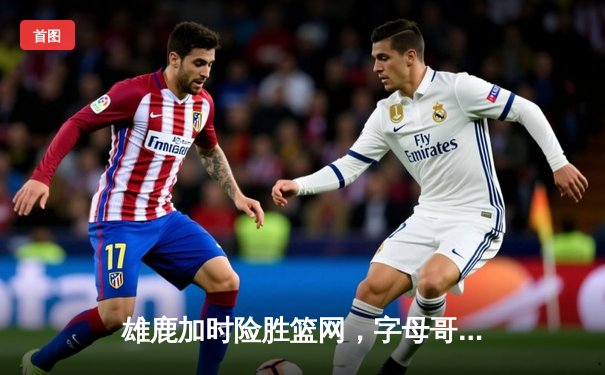 雄鹿加时险胜篮网，字母哥44分14篮板制霸内线，杜兰特空砍32分