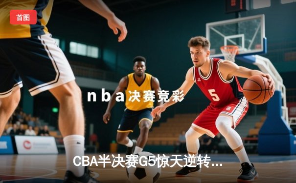 CBA半决赛G5惊天逆转！辽宁末节狂轰40分淘汰广东