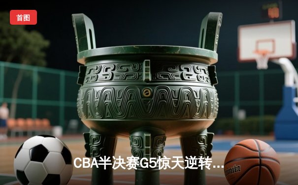 CBA半决赛G5惊天逆转！辽宁末节狂轰40分挺进总决赛