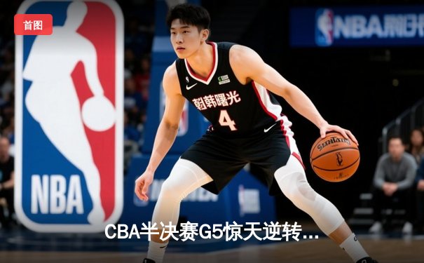 CBA半决赛G5惊天逆转！辽宁末节狂轰40分淘汰广东