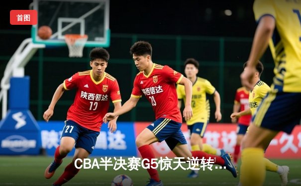 CBA半决赛G5惊天逆转！辽宁末节狂轰40分淘汰广东