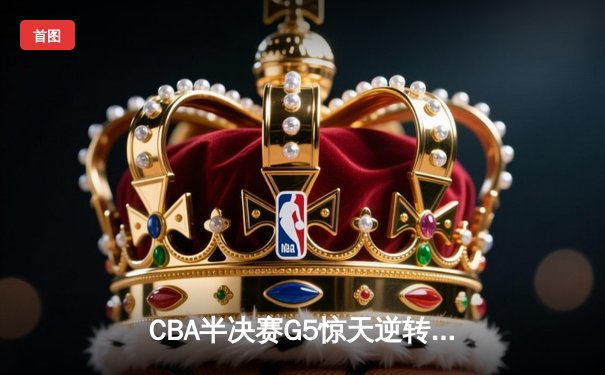 CBA半决赛G5惊天逆转！辽宁末节狂轰40分淘汰广东
